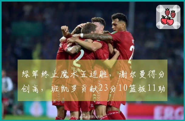 绿军终止魔术五连胜，谢尔曼得分创高，班凯罗贡献23分10篮板11助攻