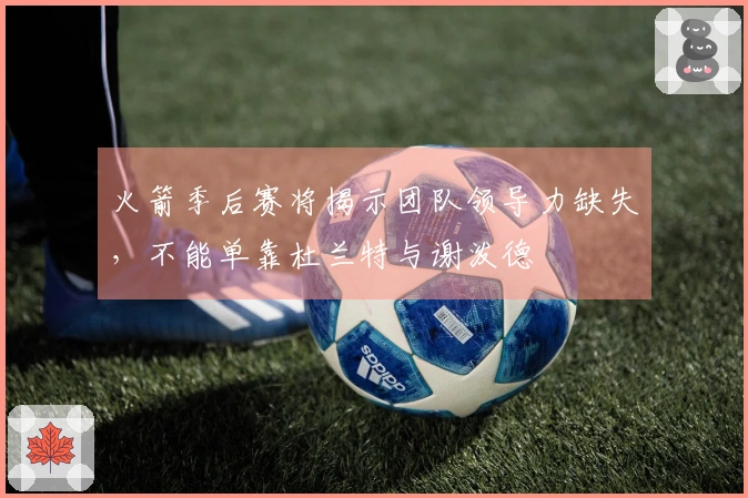 火箭季后赛将揭示团队领导力缺失，不能单靠杜兰特与谢泼德
