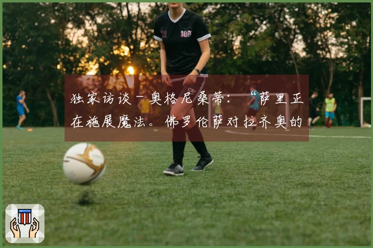 独家访谈 - 奥格尼桑蒂：“萨里正在施展魔法。佛罗伦萨对拉齐奥的比赛我猜测……”