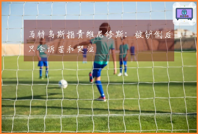 马特乌斯指责维尼修斯：被铲倒后只会诉苦和哭泣