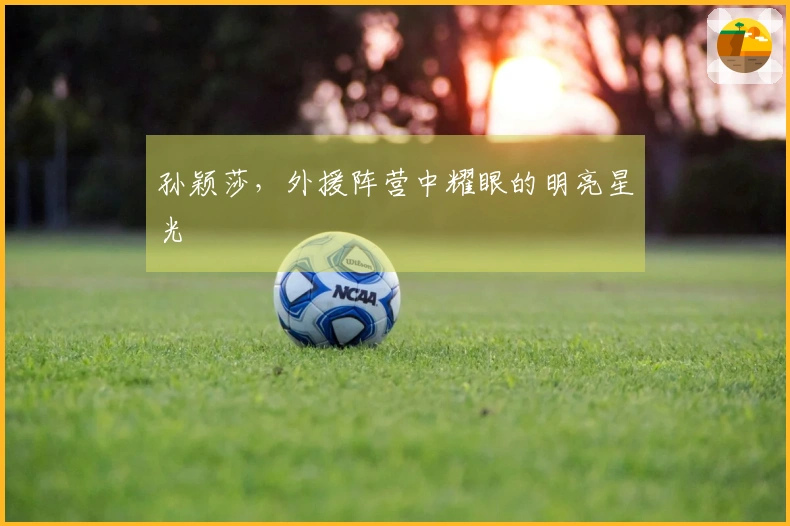 孙颖莎，外援阵营中耀眼的明亮星光