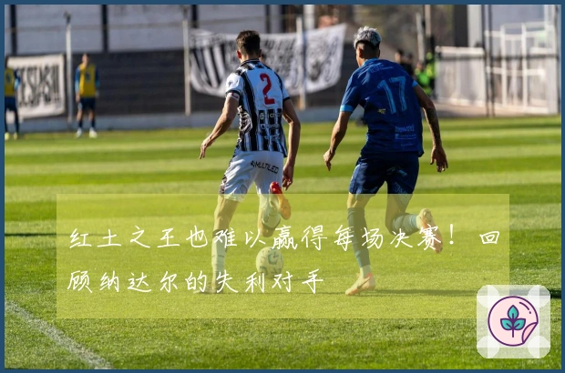 红土之王也难以赢得每场决赛！回顾纳达尔的失利对手