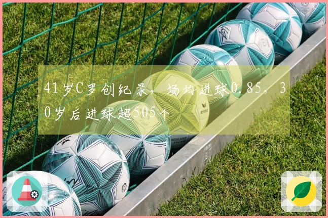 41岁C罗创纪录，场均进球0.85，30岁后进球超505个