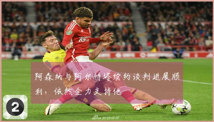 阿森纳与阿尔特塔续约谈判进展顺利，依然全力支持他