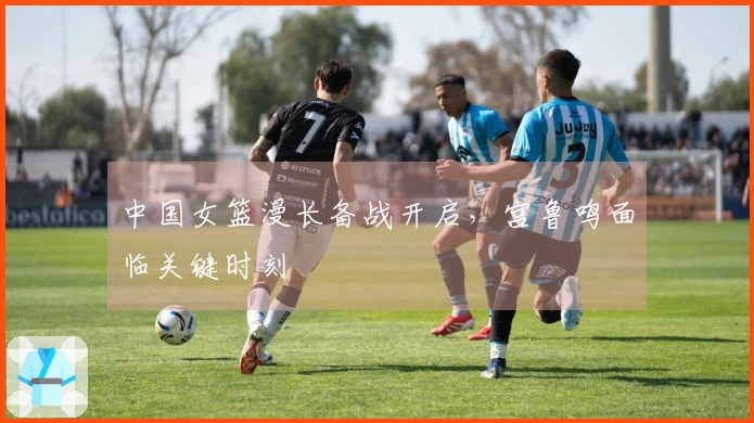 中国女篮漫长备战开启，宫鲁鸣面临关键时刻