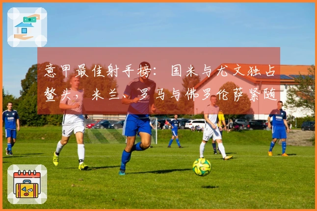 意甲最佳射手榜：国米与尤文独占鳌头，米兰、罗马与佛罗伦萨紧随其后