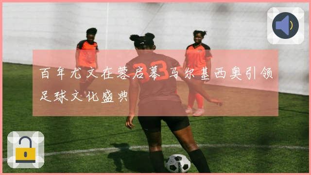 百年尤文在蓉启幕 马尔基西奥引领足球文化盛典