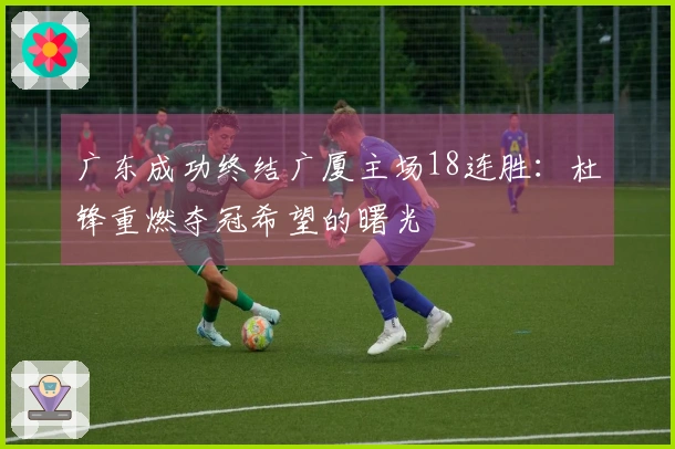 广东成功终结广厦主场18连胜：杜锋重燃夺冠希望的曙光