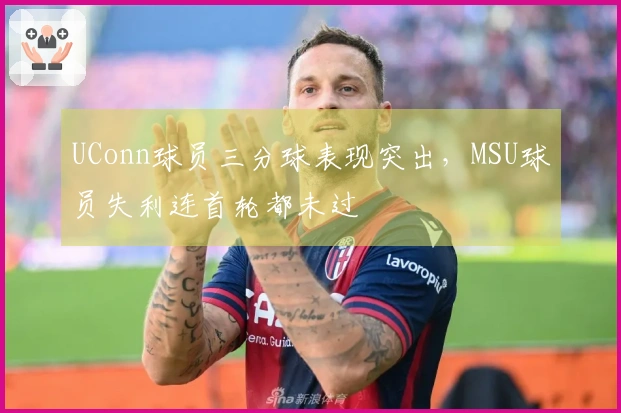 UConn球员三分球表现突出，MSU球员失利连首轮都未过