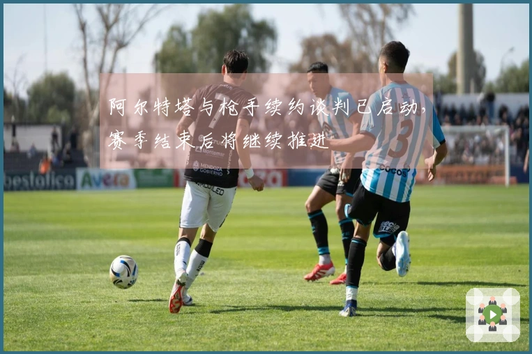 阿尔特塔与枪手续约谈判已启动，赛季结束后将继续推进