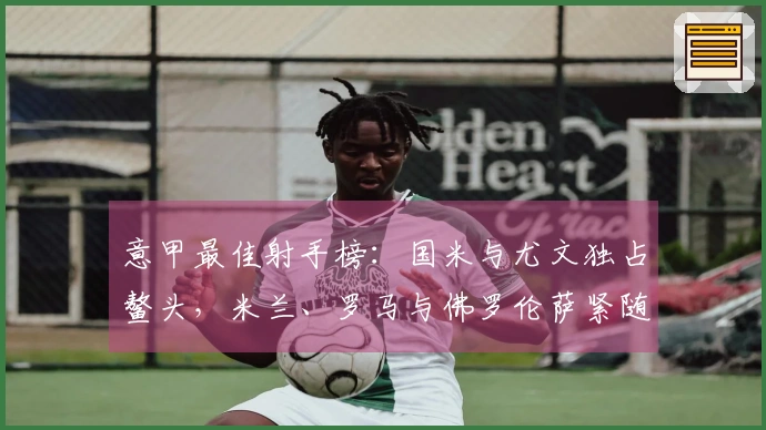 意甲最佳射手榜：国米与尤文独占鳌头，米兰、罗马与佛罗伦萨紧随其后