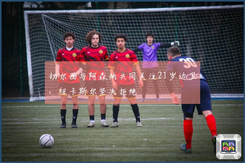 切尔西与阿森纳共同关注21岁边卫，纽卡斯尔坚决拒绝