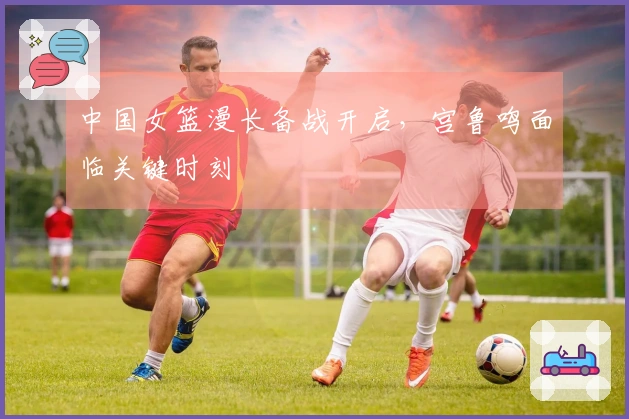 中国女篮漫长备战开启，宫鲁鸣面临关键时刻