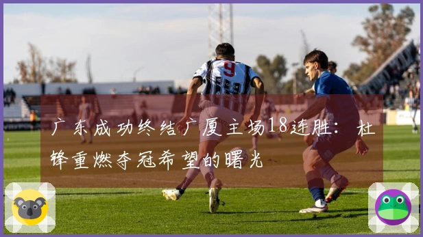 广东成功终结广厦主场18连胜：杜锋重燃夺冠希望的曙光
