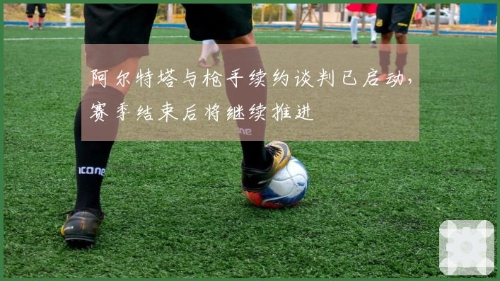 阿尔特塔与枪手续约谈判已启动，赛季结束后将继续推进